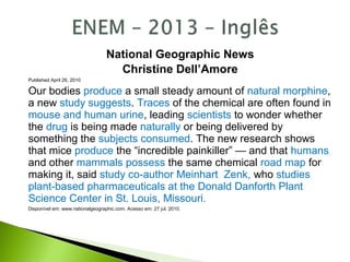 National Geographic News
Christine Dell’Amore
Published April 26, 2010
Our bodies produce a small steady amount of natural morphine,
a new study suggests. Traces of the chemical are often found in
mouse and human urine, leading scientists to wonder whether
the drug is being made naturally or being delivered by
something the subjects consumed. The new research shows
that mice produce the “incredible painkiller” — and that humans
and other mammals possess the same chemical road map for
making it, said study co-author Meinhart Zenk, who studies
plant-based pharmaceuticals at the Donald Danforth Plant
Science Center in St. Louis, Missouri.
Disponível em: www.nationalgeographic.com. Acesso em: 27 jul. 2010.
 