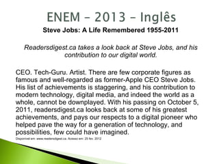 Steve Jobs: A Life Remembered 1955-2011
Readersdigest.ca takes a look back at Steve Jobs, and his
contribution to our digital world.
CEO. Tech-Guru. Artist. There are few corporate figures as
famous and well-regarded as former-Apple CEO Steve Jobs.
His list of achievements is staggering, and his contribution to
modern technology, digital media, and indeed the world as a
whole, cannot be downplayed. With his passing on October 5,
2011, readersdigest.ca looks back at some of his greatest
achievements, and pays our respects to a digital pioneer who
helped pave the way for a generation of technology, and
possibilities, few could have imagined.
Disponível em: www.readersdigest.ca. Acesso em: 25 fev. 2012
 