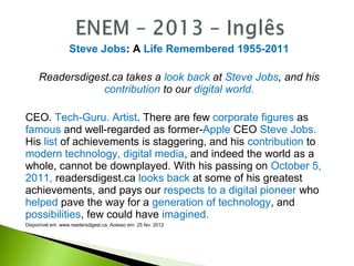 Steve Jobs: A Life Remembered 1955-2011
Readersdigest.ca takes a look back at Steve Jobs, and his
contribution to our digital world.
CEO. Tech-Guru. Artist. There are few corporate figures as
famous and well-regarded as former-Apple CEO Steve Jobs.
His list of achievements is staggering, and his contribution to
modern technology, digital media, and indeed the world as a
whole, cannot be downplayed. With his passing on October 5,
2011, readersdigest.ca looks back at some of his greatest
achievements, and pays our respects to a digital pioneer who
helped pave the way for a generation of technology, and
possibilities, few could have imagined.
Disponível em: www.readersdigest.ca. Acesso em: 25 fev. 2012
 