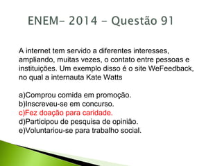A internet tem servido a diferentes interesses,
ampliando, muitas vezes, o contato entre pessoas e
instituições. Um exemplo disso é o site WeFeedback,
no qual a internauta Kate Watts
a)Comprou comida em promoção.
b)Inscreveu-se em concurso.
c)Fez doação para caridade.
d)Participou de pesquisa de opinião.
e)Voluntariou-se para trabalho social.
 