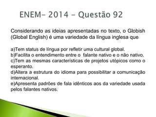 Considerando as ideias apresentadas no texto, o Globish
(Global English) é uma variedade da língua inglesa que
a)Tem status de língua por refletir uma cultural global.
b)Facilita o entendimento entre o falante nativo e o não nativo.
c)Tem as mesmas características de projetos utópicos como o
esperanto.
d)Altera a estrutura do idioma para possibilitar a comunicação
internacional.
e)Apresenta padrões de fala idênticos aos da variedade usada
pelos falantes nativos.
 