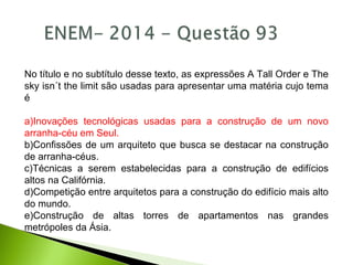 No título e no subtítulo desse texto, as expressões A Tall Order e The
sky isn´t the limit são usadas para apresentar uma matéria cujo tema
é
a)Inovações tecnológicas usadas para a construção de um novo
arranha-céu em Seul.
b)Confissões de um arquiteto que busca se destacar na construção
de arranha-céus.
c)Técnicas a serem estabelecidas para a construção de edifícios
altos na Califórnia.
d)Competição entre arquitetos para a construção do edifício mais alto
do mundo.
e)Construção de altas torres de apartamentos nas grandes
metrópoles da Ásia.
 