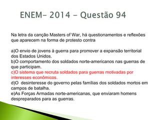Na letra da canção Masters of War, há questionamentos e reflexões
que aparecem na forma de protesto contra
a)O envio de jovens à guerra para promover a expansão territorial
dos Estados Unidos.
b)O comportamento dos soldados norte-americanos nas guerras de
que participam.
c)O sistema que recruta soldados para guerras motivadas por
interesses econômicos.
d)O desinteresse do governo pelas famílias dos soldados mortos em
campos de batalha.
e)As Forças Armadas norte-americanas, que enviaram homens
despreparados para as guerras.
 