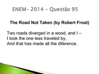 The Road Not Taken (by Robert Frost)
Two roads diverged in a wood, and I –
I took the one less traveled by,
And that has made all the diference.
 