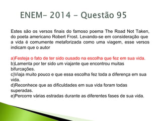 Estes são os versos finais do famoso poema The Road Not Taken,
do poeta americano Robert Frost. Levando-se em consideração que
a vida é comumente metaforizada como uma viagem, esse versos
indicam que o autor
a)Festeja o fato de ter sido ousado na escolha que fez em sua vida.
b)Lamenta por ter sido um viajante que encontrou muitas
bifurcações.
c)Viaja muito pouco e que essa escolha fez toda a diferença em sua
vida.
d)Reconhece que as dificuldades em sua vida foram todas
superadas.
e)Percorre várias estradas durante as diferentes fases de sua vida.
 