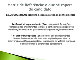 EIXOS COGNITIVOS (comuns a todas as áreas de conhecimento)
 IV. Construir argumentação (CA): relacionar informações,
representadas em diferentes formas, e conhecimentos disponíveis
em situações concretas, para construir argumentação consistente.
 V. Elaborar propostas (EP): recorrer aos conhecimentos
desenvolvidos na escola para elaboração de propostas de
intervenção solidária na realidade, respeitando os valores humanos
e considerando a diversidade sociocultural
 
