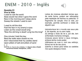 Questão 91
Viva la Vida
I used to rule the world
Seas would rise when I gave the word
Now in the morning and I sleep alone
Sweep the streets I used to own
I used to roll the dice
Feel the fear in my enemy’s eyes
Listen as the crowd would sing
“Now the old king is dead! Long live the king!”
One minute I held the key
Next the walls were closed on me
And I discovered that my castles stand
Upon pillars of salt and pillars of sand
[…]
MARTIN, C. Viva la vida, Coldplay. In: Viva la vida or Death
and all his friends. Parlophone, 2008.
Letras de músicas abordam temas que,
de certa forma, podem ser reforçados
pela repetição de trechos ou palavras. O
fragmento da canção Viva la vida, por
exemplo, permite conhecer o relato de
alguém que
(a)costumava ter o mundo aos seus pés
e, de repente, se viu sem nada.
(b) almeja o título de rei e, por ele, tem
enfrentado inúmeros inimigos.
(c)causa pouco temor a seus inimigos,
embora tenha muito poder.
(d)limpava as ruas e, com seu esforço,
tornou-se rei de seu povo.
(e)tinha a chave para todos os castelos
nos quais desejava morar.
 