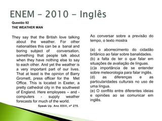 Questão 92
THE WEATHER MAN
They say that the British love talking
about the weather. For other
nationalities this can be a banal and
boring subject of conversation,
something that people talk about
when they have nothing else to say
to each other. And yet the weather is
a very important part of our lives.
That at least is the opinion of Barry
Gromett, press officer for the Met
Office. This is located in Exeter, a
pretty cathedral city in the southwest
of England. Here employees – and -
computers - supply weather
forecasts for much of the world.
Speak Up. Ano XXIII, nº 275.
Ao conversar sobre a previsão do
tempo, o texto mostra
(a) o aborrecimento do cidadão
britânico ao falar sobre banalidades.
(b) a falta de ter o que falar em
situações de avaliação de línguas.
(c)a importância de se entender
sobre meteorologia para falar inglês.
(d) as diferenças e as
particularidades culturais no uso de
uma língua.
(e) O conflito entre diferentes ideias
e opiniões ao se comunicar em
inglês.
 
