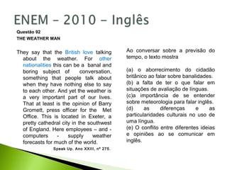 Questão 92
THE WEATHER MAN
They say that the British love talking
about the weather. For other
nationalities this can be a banal and
boring subject of conversation,
something that people talk about
when they have nothing else to say
to each other. And yet the weather is
a very important part of our lives.
That at least is the opinion of Barry
Gromett, press officer for the Met
Office. This is located in Exeter, a
pretty cathedral city in the southwest
of England. Here employees – and -
computers - supply weather
forecasts for much of the world.
Speak Up. Ano XXIII, nº 275.
Ao conversar sobre a previsão do
tempo, o texto mostra
(a) o aborrecimento do cidadão
britânico ao falar sobre banalidades.
(b) a falta de ter o que falar em
situações de avaliação de línguas.
(c)a importância de se entender
sobre meteorologia para falar inglês.
(d) as diferenças e as
particularidades culturais no uso de
uma língua.
(e) O conflito entre diferentes ideias
e opiniões ao se comunicar em
inglês.
 