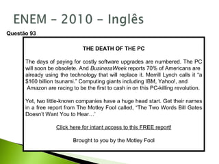THE DEATH OF THE PC
The days of paying for costly software upgrades are numbered. The PC
will soon be obsolete. And BusinessWeek reports 70% of Americans are
already using the technology that will replace it. Merrill Lynch calls it “a
$160 billion tsunami.” Computing giants including IBM, Yahoo!, and
Amazon are racing to be the first to cash in on this PC-killing revolution.
Yet, two little-known companies have a huge head start. Get their names
in a free report from The Motley Fool called, “The Two Words Bill Gates
Doesn’t Want You to Hear…’
Click here for intant access to this FREE report!
Brought to you by the Motley Fool
Questão 93
 