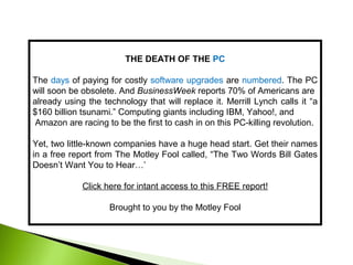 THE DEATH OF THE PC
The days of paying for costly software upgrades are numbered. The PC
will soon be obsolete. And BusinessWeek reports 70% of Americans are
already using the technology that will replace it. Merrill Lynch calls it “a
$160 billion tsunami.” Computing giants including IBM, Yahoo!, and
Amazon are racing to be the first to cash in on this PC-killing revolution.
Yet, two little-known companies have a huge head start. Get their names
in a free report from The Motley Fool called, “The Two Words Bill Gates
Doesn’t Want You to Hear…’
Click here for intant access to this FREE report!
Brought to you by the Motley Fool
 