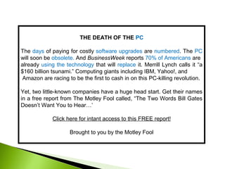 THE DEATH OF THE PC
The days of paying for costly software upgrades are numbered. The PC
will soon be obsolete. And BusinessWeek reports 70% of Americans are
already using the technology that will replace it. Merrill Lynch calls it “a
$160 billion tsunami.” Computing giants including IBM, Yahoo!, and
Amazon are racing to be the first to cash in on this PC-killing revolution.
Yet, two little-known companies have a huge head start. Get their names
in a free report from The Motley Fool called, “The Two Words Bill Gates
Doesn’t Want You to Hear…’
Click here for intant access to this FREE report!
Brought to you by the Motley Fool
 