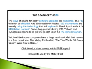 THE DEATH OF THE PC
The days of paying for costly software upgrades are numbered. The PC
will soon be obsolete. And BusinessWeek reports 70% of Americans are
already using the technology that will replace it. Merrill Lynch calls it “a
$160 billion tsunami.” Computing giants including IBM, Yahoo!, and
Amazon are racing to be the first to cash in on this PC-killing revolution.
Yet, two little-known companies have a huge head start. Get their names
in a free report from The Motley Fool called, “The Two Words Bill Gates
Doesn’t Want You to Hear…’
Click here for intant access to this FREE report!
Brought to you by the Motley Fool
 