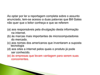 Ao optar por ler a reportagem completa sobre o assunto
anunciado, tem-se acesso a duas palavras que Bill Gates
não quer que o leitor conheça e que se referem
(a) aos responsáveis pela divulgação desta informação
na internet.
(b) às marcas mais importantes de microcomputadores
do mercado.
(c) aos nomes dos americanos que inventaram a suposta
tecnologia
(d) aos sites a internet pelos quais o produto já pode
ser conhecido.
(e) às empresas que levam vantagem para serem suas
concorrentes.
 