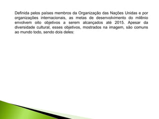Definida pelos países membros da Organização das Nações Unidas e por
organizações internacionais, as metas de desenvolvimento do milênio
envolvem oito objetivos a serem alcançados até 2015. Apesar da
diversidade cultural, esses objetivos, mostrados na imagem, são comuns
ao mundo todo, sendo dois deles:
 