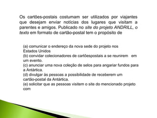 Os cartões-postais costumam ser utilizados por viajantes
que desejam enviar notícias dos lugares que visitam a
parentes e amigos. Publicado no site do projeto ANDRILL, o
texto em formato de cartão-postal tem o propósito de
(a) comunicar o endereço da nova sede do projeto nos
Estados Unidos
(b) convidar colecionadores de cartõespostais a se reunirem em
um evento.
(c) anunciar uma nova coleção de selos para angariar fundos para
a Antártica.
(d) divulgar às pessoas a possibilidade de receberem um
cartão-postal da Antártica.
(e) solicitar que as pessoas visitem o site do mencionado projeto
com
 