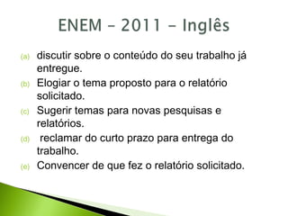 (a) discutir sobre o conteúdo do seu trabalho já
entregue.
(b) Elogiar o tema proposto para o relatório
solicitado.
(c) Sugerir temas para novas pesquisas e
relatórios.
(d) reclamar do curto prazo para entrega do
trabalho.
(e) Convencer de que fez o relatório solicitado.
 