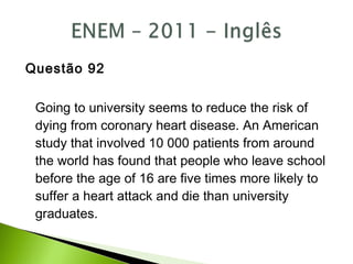 Questão 92
Going to university seems to reduce the risk of
dying from coronary heart disease. An American
study that involved 10 000 patients from around
the world has found that people who leave school
before the age of 16 are five times more likely to
suffer a heart attack and die than university
graduates.
 