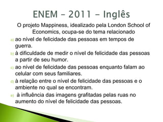 O projeto Mappiness, idealizado pela London School of
Economics, ocupa-se do tema relacionado
a) ao nível de felicidade das pessoas em tempos de
guerra.
b) à dificuldade de medir o nível de felicidade das pessoas
a partir de seu humor.
c) ao nível de felicidade das pessoas enquanto falam ao
celular com seus familiares.
d) à relação entre o nível de felicidade das pessoas e o
ambiente no qual se encontram.
e) à influência das imagens grafitadas pelas ruas no
aumento do nível de felicidade das pessoas.
 