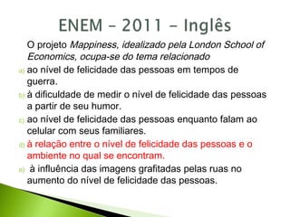 O projeto Mappiness, idealizado pela London School of
Economics, ocupa-se do tema relacionado
a) ao nível de felicidade das pessoas em tempos de
guerra.
b) à dificuldade de medir o nível de felicidade das pessoas
a partir de seu humor.
c) ao nível de felicidade das pessoas enquanto falam ao
celular com seus familiares.
d) à relação entre o nível de felicidade das pessoas e o
ambiente no qual se encontram.
e) à influência das imagens grafitadas pelas ruas no
aumento do nível de felicidade das pessoas.
 