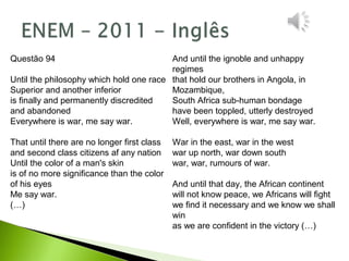 And until the ignoble and unhappy
regimes
that hold our brothers in Angola, in
Mozambique,
South Africa sub-human bondage
have been toppled, utterly destroyed
Well, everywhere is war, me say war.
War in the east, war in the west
war up north, war down south
war, war, rumours of war.
And until that day, the African continent
will not know peace, we Africans will fight
we find it necessary and we know we shall
win
as we are confident in the victory (…)
Questão 94
Until the philosophy which hold one race
Superior and another inferior
is finally and permanently discredited
and abandoned
Everywhere is war, me say war.
That until there are no longer first class
and second class citizens af any nation
Until the color of a man's skin
is of no more significance than the color
of his eyes
Me say war.
(…)
 