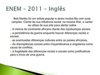 Bob Marley foi um artista popular e atraiu muitos fãs com suas
canções. Ciente de sua influência social, na música War, o cantor
se utiliza de sua arte para alertar sobre
(a)A inércia do continente africano diante das injustustiças sociais.
(b)a persistência da guerra enquanto houver diferenças raciais e
sociais.
(c)as acentuadas diferenças culturais entre os países africanos.
(d)As discrepâncias sociais entre moçambicanos e angolanos como
causa de conflitos.
(e)a fragilidade das diferenças raciais e sociais como justificativas
para o início de uma guerra.
 
