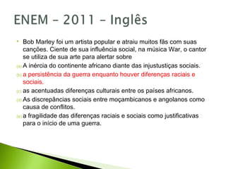  Bob Marley foi um artista popular e atraiu muitos fãs com suas
canções. Ciente de sua influência social, na música War, o cantor
se utiliza de sua arte para alertar sobre
(a) A inércia do continente africano diante das injustustiças sociais.
(b) a persistência da guerra enquanto houver diferenças raciais e
sociais.
(c) as acentuadas diferenças culturais entre os países africanos.
(d) As discrepâncias sociais entre moçambicanos e angolanos como
causa de conflitos.
(e) a fragilidade das diferenças raciais e sociais como justificativas
para o início de uma guerra.
 