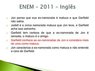 a) Jon pensa que sua ex-namorada é maluca e que Garfield
não sabia.
b) Jodell é a única namorada maluca que Jon teve, e Garfield
acha isso estranho.
c) Garfield tem certeza de que a ex-namorada de Jon é
sensata, o maluco é o amigo.
d) Garfield conhece as ex-namoradas de Jon e considera mais
de uma como maluca.
e) Jon caracteriza a ex-namorada como maluca e não entende
a cara de Garfield.
 