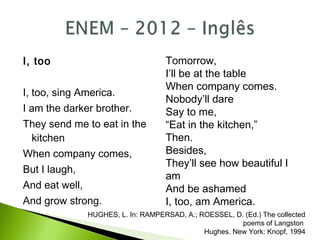 I, too
I, too, sing America.
I am the darker brother.
They send me to eat in the
kitchen
When company comes,
But I laugh,
And eat well,
And grow strong.
Tomorrow,
I’ll be at the table
When company comes.
Nobody’ll dare
Say to me,
“Eat in the kitchen,”
Then.
Besides,
They’ll see how beautiful I
am
And be ashamed
I, too, am America.
HUGHES, L. In: RAMPERSAD, A.; ROESSEL, D. (Ed.) The collected
poems of Langston
Hughes. New York: Knopf, 1994
 