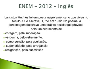 Langston Hughes foi um poeta negro americano que viveu no
século XX e escreveu I, too em 1932. No poema, a
personagem descreve uma prática racista que provoca
nela um sentimento de
a)coragem, pela superação
b)vergonha, pelo retraimento.
c) compreensão, pela aceitação.
d) superioridade, pela arrogância.
e)resignação, pela submissão
 