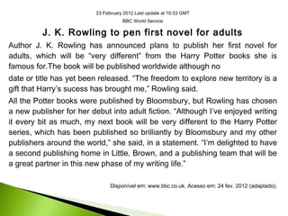 23 February 2012 Last update at 16:53 GMT
BBC World Service
J. K. Rowling to pen first novel for adults
Author J. K. Rowling has announced plans to publish her first novel for
adults, which will be “very different” from the Harry Potter books she is
famous for.The book will be published worldwide although no
date or title has yet been released. “The freedom to explore new territory is a
gift that Harry’s sucess has brought me,” Rowling said.
All the Potter books were published by Bloomsbury, but Rowling has chosen
a new publisher for her debut into adult fiction. “Although I’ve enjoyed writing
it every bit as much, my next book will be very different to the Harry Potter
series, which has been published so brilliantly by Bloomsbury and my other
publishers around the world,” she said, in a statement. “I’m delighted to have
a second publishing home in Little, Brown, and a publishing team that will be
a great partner in this new phase of my writing life.”
Disponível em: www.bbc.co.uk. Acesso em: 24 fev. 2012 (adaptado).
 