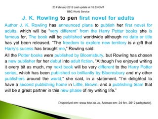 23 February 2012 Last update at 16:53 GMT
BBC World Service
J. K. Rowling to pen first novel for adults
Author J. K. Rowling has announced plans to publish her first novel for
adults, which will be “very different” from the Harry Potter books she is
famous for. The book will be published worldwide although no date or title
has yet been released. “The freedom to explore new territory is a gift that
Harry’s sucess has brought me,” Rowling said.
All the Potter books were published by Bloomsbury, but Rowling has chosen
a new publisher for her debut into adult fiction. “Although I’ve enjoyed writing
it every bit as much, my next book will be very different to the Harry Potter
series, which has been published so brilliantly by Bloomsbury and my other
publishers around the world,” she said, in a statement. “I’m delighted to
have a second publishing home in Little, Brown, and a publishing team that
will be a great partner in this new phase of my writing life.”
Disponível em: www.bbc.co.uk. Acesso em: 24 fev. 2012 (adaptado).
 