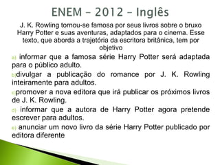 J. K. Rowling tornou-se famosa por seus livros sobre o bruxo
Harry Potter e suas aventuras, adaptados para o cinema. Esse
texto, que aborda a trajetória da escritora britânica, tem por
objetivo
a) informar que a famosa série Harry Potter será adaptada
para o público adulto.
b)divulgar a publicação do romance por J. K. Rowling
inteiramente para adultos.
c)promover a nova editora que irá publicar os próximos livros
de J. K. Rowling.
d) informar que a autora de Harry Potter agora pretende
escrever para adultos.
e) anunciar um novo livro da série Harry Potter publicado por
editora diferente
 