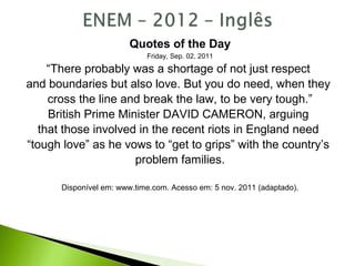 Quotes of the Day
Friday, Sep. 02, 2011
“There probably was a shortage of not just respect
and boundaries but also love. But you do need, when they
cross the line and break the law, to be very tough.”
British Prime Minister DAVID CAMERON, arguing
that those involved in the recent riots in England need
“tough love” as he vows to “get to grips” with the country’s
problem families.
Disponível em: www.time.com. Acesso em: 5 nov. 2011 (adaptado).
 