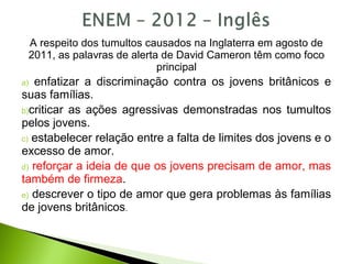 A respeito dos tumultos causados na Inglaterra em agosto de
2011, as palavras de alerta de David Cameron têm como foco
principal
a) enfatizar a discriminação contra os jovens britânicos e
suas famílias.
b)criticar as ações agressivas demonstradas nos tumultos
pelos jovens.
c) estabelecer relação entre a falta de limites dos jovens e o
excesso de amor.
d) reforçar a ideia de que os jovens precisam de amor, mas
também de firmeza.
e) descrever o tipo de amor que gera problemas às famílias
de jovens britânicos.
 