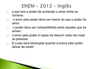 a) a paz tem o poder de aumentar o amor entre os
homens.
b) o amor pelo poder deve ser menor do que o poder do
amor.
c) o poder deve ser compartilhado entre aqueles que se
amam.
d) o amor pelo poder é capaz de desunir cada vez mais
as pessoas.
e) E a paz será alcançada quando a busca pelo poder
deixar de existir
 