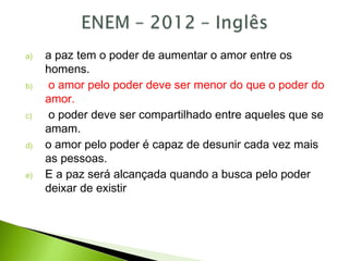 a) a paz tem o poder de aumentar o amor entre os
homens.
b) o amor pelo poder deve ser menor do que o poder do
amor.
c) o poder deve ser compartilhado entre aqueles que se
amam.
d) o amor pelo poder é capaz de desunir cada vez mais
as pessoas.
e) E a paz será alcançada quando a busca pelo poder
deixar de existir
 