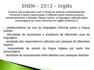 Cartuns são produzidos com o intuito de satirizar comportamentos
humanos e assim oportunizam a reflexão sobre nossos próprios
comportamentos e atitudes. Nesse cartum, a linguagem utilizada pelos
personagens em uma conversa em inglês evidencia a
a) predominância do uso da linguagem informal sobre a língua
padrão.
b) dificuldade de reconhecer a existência de diferentes usos da
linguagem.
c) aceitação dos regionalismos utilizados por pessoas de diferentes
lugares.
d) necessidade de estudo da língua inglesa por parte dos
personagens.
e) facilidade de compreensão entre falantes com sotaques distintos.
 