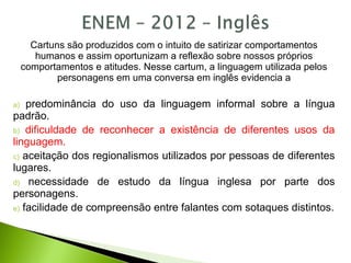 Cartuns são produzidos com o intuito de satirizar comportamentos
humanos e assim oportunizam a reflexão sobre nossos próprios
comportamentos e atitudes. Nesse cartum, a linguagem utilizada pelos
personagens em uma conversa em inglês evidencia a
a) predominância do uso da linguagem informal sobre a língua
padrão.
b) dificuldade de reconhecer a existência de diferentes usos da
linguagem.
c) aceitação dos regionalismos utilizados por pessoas de diferentes
lugares.
d) necessidade de estudo da língua inglesa por parte dos
personagens.
e) facilidade de compreensão entre falantes com sotaques distintos.
 
