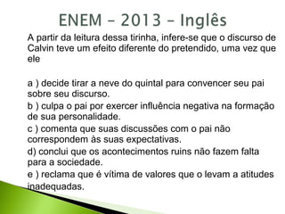 A partir da leitura dessa tirinha, infere-se que o discurso de
Calvin teve um efeito diferente do pretendido, uma vez que
ele
a ) decide tirar a neve do quintal para convencer seu pai
sobre seu discurso.
b ) culpa o pai por exercer influência negativa na formação
de sua personalidade.
c ) comenta que suas discussões com o pai não
correspondem às suas expectativas.
d) conclui que os acontecimentos ruins não fazem falta
para a sociedade.
e ) reclama que é vítima de valores que o levam a atitudes
inadequadas.
 
