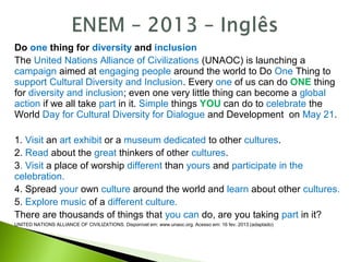 Do one thing for diversity and inclusion
The United Nations Alliance of Civilizations (UNAOC) is launching a
campaign aimed at engaging people around the world to Do One Thing to
support Cultural Diversity and Inclusion. Every one of us can do ONE thing
for diversity and inclusion; even one very little thing can become a global
action if we all take part in it. Simple things YOU can do to celebrate the
World Day for Cultural Diversity for Dialogue and Development on May 21.
1. Visit an art exhibit or a museum dedicated to other cultures.
2. Read about the great thinkers of other cultures.
3. Visit a place of worship different than yours and participate in the
celebration.
4. Spread your own culture around the world and learn about other cultures.
5. Explore music of a different culture.
There are thousands of things that you can do, are you taking part in it?
UNITED NATIONS ALLIANCE OF CIVILIZATIONS. Disponível em: www.unaoc.org. Acesso em: 16 fev. 2013 (adaptado)
 