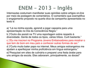 Internautas costumam manifestar suas opiniões sobre artigos on-line
por meio da postagem de comentários. O comentário que exemplifica
o engajamento proposto na quarta dica da campanha apresentada no
texto é:
a) “Lá na minha escola, aprendi a jogar capoeira para uma
apresentação no Dia da Consciência Negra.”
b )“Outro dia assisti na TV uma reportagem sobre respeito à
diversidade. Gente de todos os tipos, várias tribos. Curti bastante.”
c )“Eu me inscrevi no Programa Jovens Embaixadores para mostrar o
que tem de bom em meu país e conhecer outras formas de ser.”
d )“Curto muito bater papo na internet. Meus amigos estrangeiros me
ajudam a aperfeiçoar minha proficiência em língua estrangeira.”
e)“Pesquisei em sites de culinária e preparei uma festa árabe para
uns amigos da escola. Eles adoraram, principalmente, os doces!”
 