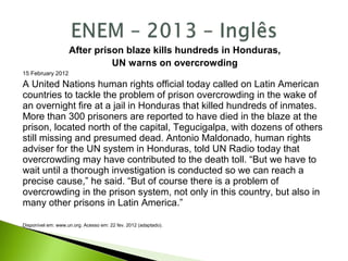 After prison blaze kills hundreds in Honduras,
UN warns on overcrowding
15 February 2012
A United Nations human rights official today called on Latin American
countries to tackle the problem of prison overcrowding in the wake of
an overnight fire at a jail in Honduras that killed hundreds of inmates.
More than 300 prisoners are reported to have died in the blaze at the
prison, located north of the capital, Tegucigalpa, with dozens of others
still missing and presumed dead. Antonio Maldonado, human rights
adviser for the UN system in Honduras, told UN Radio today that
overcrowding may have contributed to the death toll. “But we have to
wait until a thorough investigation is conducted so we can reach a
precise cause,” he said. “But of course there is a problem of
overcrowding in the prison system, not only in this country, but also in
many other prisons in Latin America.”
Disponível em: www.un.org. Acesso em: 22 fev. 2012 (adaptado).
 