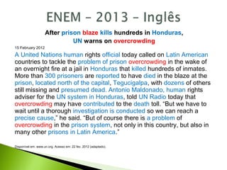 After prison blaze kills hundreds in Honduras,
UN warns on overcrowding
15 February 2012
A United Nations human rights official today called on Latin American
countries to tackle the problem of prison overcrowding in the wake of
an overnight fire at a jail in Honduras that killed hundreds of inmates.
More than 300 prisoners are reported to have died in the blaze at the
prison, located north of the capital, Tegucigalpa, with dozens of others
still missing and presumed dead. Antonio Maldonado, human rights
adviser for the UN system in Honduras, told UN Radio today that
overcrowding may have contributed to the death toll. “But we have to
wait until a thorough investigation is conducted so we can reach a
precise cause,” he said. “But of course there is a problem of
overcrowding in the prison system, not only in this country, but also in
many other prisons in Latin America.”
Disponível em: www.un.org. Acesso em: 22 fev. 2012 (adaptado).
 