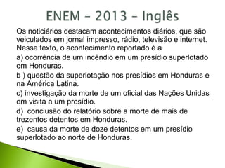 Os noticiários destacam acontecimentos diários, que são
veiculados em jornal impresso, rádio, televisão e internet.
Nesse texto, o acontecimento reportado é a
a) ocorrência de um incêndio em um presídio superlotado
em Honduras.
b ) questão da superlotação nos presídios em Honduras e
na América Latina.
c) investigação da morte de um oficial das Nações Unidas
em visita a um presídio.
d) conclusão do relatório sobre a morte de mais de
trezentos detentos em Honduras.
e) causa da morte de doze detentos em um presídio
superlotado ao norte de Honduras.
 