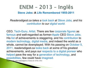 Steve Jobs: A Life Remembered 1955-2011
Readersdigest.ca takes a look back at Steve Jobs, and his
contribution to our digital world.
CEO. Tech-Guru. Artist. There are few corporate figures as
famous and well-regarded as former-Apple CEO Steve Jobs.
His list of achievements is staggering, and his contribution to
modern technology, digital media, and indeed the world as a
whole, cannot be downplayed. With his passing on October 5,
2011, readersdigest.ca looks back at some of his greatest
achievements, and pays our respects to a digital pioneer who
helped pave the way for a generation of technology, and
possibilities, few could have imagined.
Disponível em: www.readersdigest.ca. Acesso em: 25 fev. 2012
 