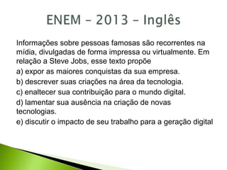 Informações sobre pessoas famosas são recorrentes na
mídia, divulgadas de forma impressa ou virtualmente. Em
relação a Steve Jobs, esse texto propõe
a) expor as maiores conquistas da sua empresa.
b) descrever suas criações na área da tecnologia.
c) enaltecer sua contribuição para o mundo digital.
d) lamentar sua ausência na criação de novas
tecnologias.
e) discutir o impacto de seu trabalho para a geração digital
 