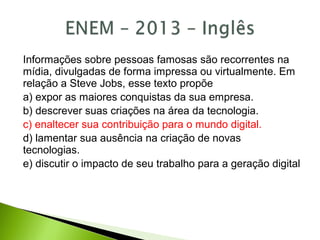Informações sobre pessoas famosas são recorrentes na
mídia, divulgadas de forma impressa ou virtualmente. Em
relação a Steve Jobs, esse texto propõe
a) expor as maiores conquistas da sua empresa.
b) descrever suas criações na área da tecnologia.
c) enaltecer sua contribuição para o mundo digital.
d) lamentar sua ausência na criação de novas
tecnologias.
e) discutir o impacto de seu trabalho para a geração digital
 