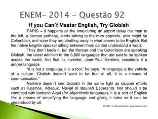 If you Can´t Master English, Try Globish
PARIS – It happens all the time:during an airport delay the man to
the left, a Korean perhaps, starts talking to the man opposite, who might be
Colombian, and soon they are chatting away in what seems to be English. But
the native Englihs speaker sitting between them cannot understand a word.
They don´t know it, but the Korean and the Colombian are speaking
Globish, the latest addition to the 6,800 languages that are said to be spoken
across the world. Not that its inventor, Jean-Paul Nerriére, considers it a
proper language.
“It is not a language, it is a tool,” he says. “A language is the vehicle
of a culture. Globish doesn´t want to be that at all. It is a means of
communication.”
Nerriére doesn´t see Globish in the same light as utopian efforts
such as Kosmos, Volapuk, Novial or staunsh Esperanto. Nor should it be
confused with barbaric Algol (for Algorithmic language). It is a sort of English
life: a means of simplifying the language and giving it rules so it can be
understood by all.
BLUME, M. Disponível em: www.nytimes.com
 