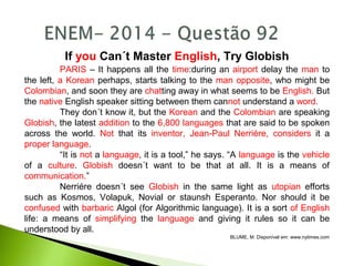 If you Can´t Master English, Try Globish
PARIS – It happens all the time:during an airport delay the man to
the left, a Korean perhaps, starts talking to the man opposite, who might be
Colombian, and soon they are chatting away in what seems to be English. But
the native English speaker sitting between them cannot understand a word.
They don´t know it, but the Korean and the Colombian are speaking
Globish, the latest addition to the 6,800 languages that are said to be spoken
across the world. Not that its inventor, Jean-Paul Nerriére, considers it a
proper language.
“It is not a language, it is a tool,” he says. “A language is the vehicle
of a culture. Globish doesn´t want to be that at all. It is a means of
communication.”
Nerriére doesn´t see Globish in the same light as utopian efforts
such as Kosmos, Volapuk, Novial or staunsh Esperanto. Nor should it be
confused with barbaric Algol (for Algorithmic language). It is a sort of English
life: a means of simplifying the language and giving it rules so it can be
understood by all.
BLUME, M. Disponível em: www.nytimes.com
 